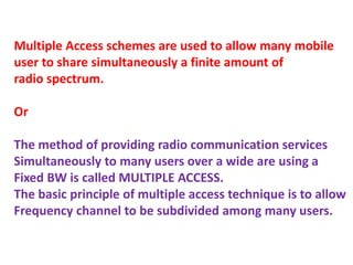 Multiple Access schemes are used to allow many mobile
user to share simultaneously a finite amount of
radio spectrum.
Or
The method of providing radio communication services
Simultaneously to many users over a wide are using a
Fixed BW is called MULTIPLE ACCESS.
The basic principle of multiple access technique is to allow
Frequency channel to be subdivided among many users.
 