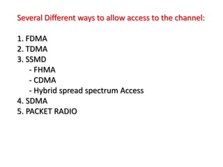 Several Different ways to allow access to the channel:
1. FDMA
2. TDMA
3. SSMD
- FHMA
- CDMA
- Hybrid spread spectrum Access
4. SDMA
5. PACKET RADIO
 