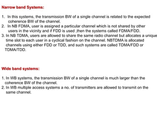 Narrow band Systems:
1. In this systems, the transmission BW of a single channel is related to the expected
coherence BW of the channel.
2. In NB FDMA, user is assigned a particular channel which is not shared by other
users in the vicinity and if FDD is used ,then the systems called FDMA/FDD.
3. In NB TDMA, users are allowed to share the same radio channel but allocates a unique
time slot to each user in a cyclical fashion on the channel. NBTDMA is allocated
channels using either FDD or TDD, and such systems are called TDMA/FDD or
TDMA/TDD.
Wide band systems:
1. In WB systems, the transmission BW of a single channel is much larger than the
coherence BW of the channel.
2. In WB multiple access systems a no. of transmitters are allowed to transmit on the
same channel.
 