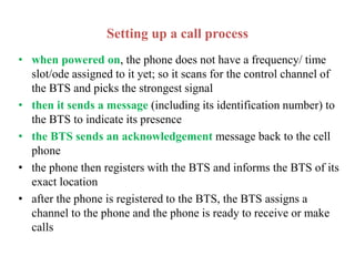 Setting up a call process
• when powered on, the phone does not have a frequency/ time
slot/ode assigned to it yet; so it scans for the control channel of
the BTS and picks the strongest signal
• then it sends a message (including its identification number) to
the BTS to indicate its presence
• the BTS sends an acknowledgement message back to the cell
phone
• the phone then registers with the BTS and informs the BTS of its
exact location
• after the phone is registered to the BTS, the BTS assigns a
channel to the phone and the phone is ready to receive or make
calls
 