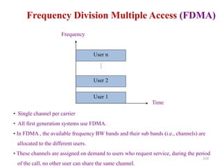 110
Frequency Division Multiple Access (FDMA)
User 1
User 2
User n
…
Time
Frequency
• Single channel per carrier
• All first generation systems use FDMA.
• In FDMA , the available frequency BW bands and their sub bands (i.e., channels) are
allocated to the different users.
• These channels are assigned on demand to users who request service, during the period
of the call, no other user can share the same channel.
 