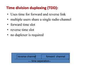 Time division duplexing (TDD):
• Uses time for forward and reverse link
• multiple users share a single radio channel
• forward time slot
• reverse time slot
• no duplexer is required
time seperation
t
forward channel
reverse channel
 