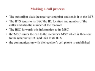 Making a call process
• The subscriber dials the receiver’s number and sends it to the BTS
• The BTS sends to its BSC the ID, location and number of the
caller and also the number of the receiver
• The BSC forwards this information to its MSC
• the MSC routes the call to the receiver’s MSC which is then sent
to the receiver’s BSC and then to its BTS
• the communication with the receiver’s cell phone is established
 
