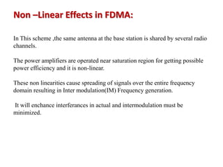 In This scheme ,the same antenna at the base station is shared by several radio
channels.
The power amplifiers are operated near saturation region for getting possible
power efficiency and it is non-linear.
These non linearities cause spreading of signals over the entire frequency
domain resulting in Inter modulation(IM) Frequency generation.
It will enchance interferances in actual and intermodulation must be
minimized.
Non –Linear Effects in FDMA:
 