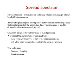 Spread spectrum
• Spread spectrum – a transmission technique wherein data occupy a larger
bandwidth than necessary
• Bandwidth spreading is a accomplished before transmission using a code
that is independent of the transmitted data. The same code is used to
demodulated the data at receiving end.
• Originally designed for military used to avoid jamming.
• Why spread the signal over a wider spectrum?
– more robust, will survive if part of the spectrum is noisy
– will allow other systems to operate in the same environment
• Two techniques
– frequency hopping
– direct sequence
 
