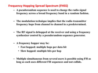 Frequency Hopping Spread Spectrum (FHSS)
– A pseudorandom sequence is used to change the radio signal
frequency across a broad frequency band in a random fashion.
– The modulation technique implies that the radio transmitter
frequency hops from channel to channel in a predetermined.
– The RF signal is dehopped at the receiver end using a frequency
synthesizer control by a pseudorandom sequence generator.
– A frequency hopper may be:
• Fast hopped: multiple hops per data bit
• Slow hopped: multiple bits per hop
– Multiple simultaneous from several users is possible using FH as
long as each uses different FH sequences and not collide.
 