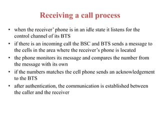 Receiving a call process
• when the receiver’ phone is in an idle state it listens for the
control channel of its BTS
• if there is an incoming call the BSC and BTS sends a message to
the cells in the area where the receiver’s phone is located
• the phone monitors its message and compares the number from
the message with its own
• if the numbers matches the cell phone sends an acknowledgement
to the BTS
• after authentication, the communication is established between
the caller and the receiver
 