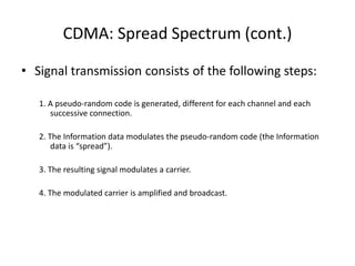 CDMA: Spread Spectrum (cont.)
• Signal transmission consists of the following steps:
1. A pseudo-random code is generated, different for each channel and each
successive connection.
2. The Information data modulates the pseudo-random code (the Information
data is “spread”).
3. The resulting signal modulates a carrier.
4. The modulated carrier is amplified and broadcast.
 