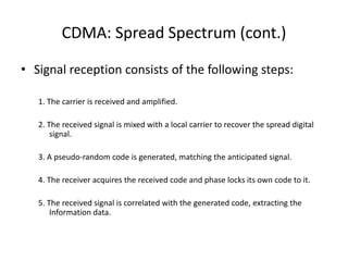 CDMA: Spread Spectrum (cont.)
• Signal reception consists of the following steps:
1. The carrier is received and amplified.
2. The received signal is mixed with a local carrier to recover the spread digital
signal.
3. A pseudo-random code is generated, matching the anticipated signal.
4. The receiver acquires the received code and phase locks its own code to it.
5. The received signal is correlated with the generated code, extracting the
Information data.
 
