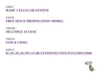 UNIT-I:
BASIC CELLULAR SYSTEM
UNIT-II:
FREE SPACE PROPOGATION MODEL
UNIT-III:
MULTIPLE ACCESS
UNIT-IV:
GSM & CDMA
UNIT-V:
IG,2G,3G,4G,WLAN,BLUETOOTH,UMTE,PAN,CDMA2000
 
