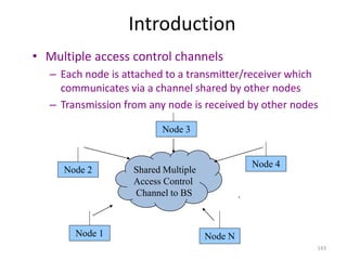 143
Introduction
• Multiple access control channels
– Each node is attached to a transmitter/receiver which
communicates via a channel shared by other nodes
– Transmission from any node is received by other nodes
Shared Multiple
Access Control
Channel to BS
Node 4
Node 3
Node 2
Node 1 …
Node N
 