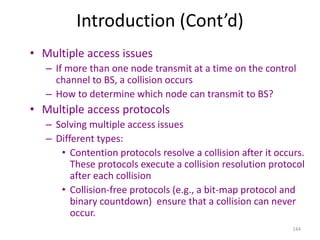 144
Introduction (Cont’d)
• Multiple access issues
– If more than one node transmit at a time on the control
channel to BS, a collision occurs
– How to determine which node can transmit to BS?
• Multiple access protocols
– Solving multiple access issues
– Different types:
• Contention protocols resolve a collision after it occurs.
These protocols execute a collision resolution protocol
after each collision
• Collision-free protocols (e.g., a bit-map protocol and
binary countdown) ensure that a collision can never
occur.
 