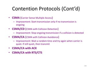148
Contention Protocols (Cont’d)
• CSMA (Carrier Sense Multiple Access)
– Improvement: Start transmission only if no transmission is
ongoing
• CSMA/CD (CSMA with Collision Detection)
– Improvement: Stop ongoing transmission if a collision is detected
• CSMA/CA (CSMA with Collision Avoidance)
– Improvement: Wait a random time and try again when carrier is
quiet. If still quiet, then transmit
• CSMA/CA with ACK
• CSMA/CA with RTS/CTS
 