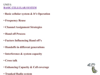 UNIT-I:
BASIC CELLULAR SYSTEM
• Basic cellular system & It’s Operation
• Frequency Reuse
• Channel Assignment Strategies
• Hand off Process
• Factors Influencing Hand off’s
• Handoffs in different generations
• Interference & system capacity
• Cross talk
• Enhancing Capacity & Cell coverage
• Trunked Radio system
 