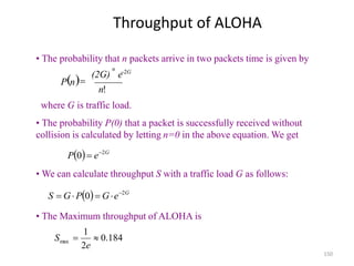 150
Throughput of ALOHA
n
 
!
n
(2G)
n
P
e 2G


• The probability that n packets arrive in two packets time is given by
where G is traffic load.
  G
e
P 2
0 

• The probability P(0) that a packet is successfully received without
collision is calculated by letting n=0 in the above equation. We get
  G
e
G
P
G
S 2
0 




• We can calculate throughput S with a traffic load G as follows:
184
.
0
2
1
max 

e
S
• The Maximum throughput of ALOHA is
 