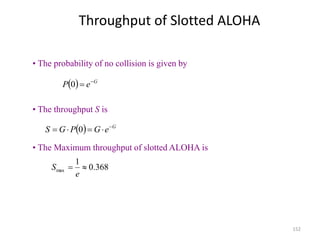 152
Throughput of Slotted ALOHA
  G
e
P 

0
• The probability of no collision is given by
  G
e
G
P
G
S 



 0
• The throughput S is
368
.
0
1
max 

e
S
• The Maximum throughput of slotted ALOHA is
 
