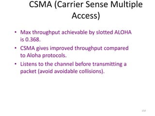 154
CSMA (Carrier Sense Multiple
Access)
• Max throughput achievable by slotted ALOHA
is 0.368.
• CSMA gives improved throughput compared
to Aloha protocols.
• Listens to the channel before transmitting a
packet (avoid avoidable collisions).
 