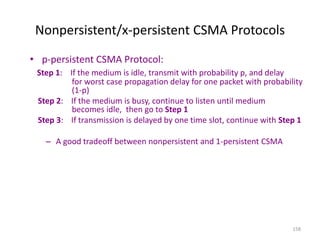 158
Nonpersistent/x-persistent CSMA Protocols
• p-persistent CSMA Protocol:
Step 1: If the medium is idle, transmit with probability p, and delay
for worst case propagation delay for one packet with probability
(1-p)
Step 2: If the medium is busy, continue to listen until medium
becomes idle, then go to Step 1
Step 3: If transmission is delayed by one time slot, continue with Step 1
– A good tradeoff between nonpersistent and 1-persistent CSMA
 