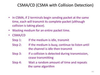 161
CSMA/CD (CSMA with Collision Detection)
• In CSMA, if 2 terminals begin sending packet at the same
time, each will transmit its complete packet (although
collision is taking place).
• Wasting medium for an entire packet time.
• CSMA/CD
Step 1: If the medium is idle, transmit
Step 2: If the medium is busy, continue to listen until
the channel is idle then transmit
Step 3: If a collision is detected during transmission,
cease transmitting
Step 4: Wait a random amount of time and repeats
the same algorithm
 