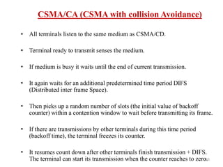 163
CSMA/CA (CSMA with collision Avoidance)
• All terminals listen to the same medium as CSMA/CD.
• Terminal ready to transmit senses the medium.
• If medium is busy it waits until the end of current transmission.
• It again waits for an additional predetermined time period DIFS
(Distributed inter frame Space).
• Then picks up a random number of slots (the initial value of backoff
counter) within a contention window to wait before transmitting its frame.
• If there are transmissions by other terminals during this time period
(backoff time), the terminal freezes its counter.
• It resumes count down after other terminals finish transmission + DIFS.
The terminal can start its transmission when the counter reaches to zero.
 