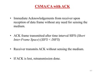 167
CSMA/CA with ACK
• Immediate Acknowledgements from receiver upon
reception of data frame without any need for sensing the
medium.
• ACK frame transmitted after time interval SIFS (Short
Inter-Frame Space) (SIFS < DIFS)
• Receiver transmits ACK without sensing the medium.
• If ACK is lost, retransmission done.
 