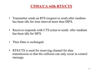 169
CSMA/CA with RTS/CTS
• Transmitter sends an RTS (request to send) after medium
has been idle for time interval more than DIFS.
• Receiver responds with CTS (clear to send) after medium
has been idle for SIFS.
• Then Data is exchanged.
• RTS/CTS is used for reserving channel for data
transmission so that the collision can only occur in control
message.
 