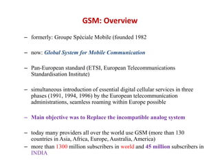 GSM: Overview
– formerly: Groupe Spéciale Mobile (founded 1982
– now: Global System for Mobile Communication
– Pan-European standard (ETSI, European Telecommunications
Standardisation Institute)
– simultaneous introduction of essential digital cellular services in three
phases (1991, 1994, 1996) by the European telecommunication
administrations, seamless roaming within Europe possible
– Main objective was to Replace the incompatible analog system
– today many providers all over the world use GSM (more than 130
countries in Asia, Africa, Europe, Australia, America)
– more than 1300 million subscribers in world and 45 million subscribers in
INDIA
 