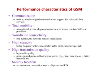 Performance characteristics of GSM
• Communication
– mobile, wireless digital communication; support for voice and data
services
• Total mobility
– international access, chip-card enables use of access points of different
providers
• Worldwide connectivity
– one number, the network handles localization
• High capacity
– better frequency efficiency, smaller cells, more customers per cell
• High transmission quality
– high audio quality
– uninterrupted phone calls at higher speeds (e.g., from cars, trains) – better
handoffs and
• Security functions
– access control, authentication via chip-card and PIN
 