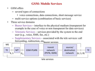 GSM: Mobile Services
• GSM offers
– several types of connections
• voice connections, data connections, short message service
– multi-service options (combination of basic services)
• Three service domains
– Bearer Services – interface to the physical medium (transparent for
example in the case of voice or non transparent for data services)
– Telematic Services – services provided by the system to the end
user (e.g., voice, SMS, fax, etc.)
– Supplementary Services – associated with the tele services: call
forwarding, redirection, etc.
GSM-PLMN
transit
network
(PSTN, ISDN)
source/
destination
network
TE TE
bearer services
tele services
R, S (U, S, R)
Um
MT
MS
 