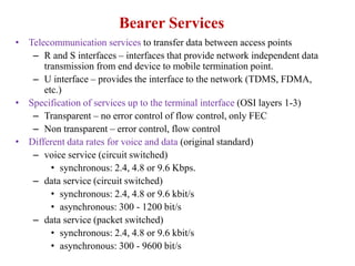Bearer Services
• Telecommunication services to transfer data between access points
– R and S interfaces – interfaces that provide network independent data
transmission from end device to mobile termination point.
– U interface – provides the interface to the network (TDMS, FDMA,
etc.)
• Specification of services up to the terminal interface (OSI layers 1-3)
– Transparent – no error control of flow control, only FEC
– Non transparent – error control, flow control
• Different data rates for voice and data (original standard)
– voice service (circuit switched)
• synchronous: 2.4, 4.8 or 9.6 Kbps.
– data service (circuit switched)
• synchronous: 2.4, 4.8 or 9.6 kbit/s
• asynchronous: 300 - 1200 bit/s
– data service (packet switched)
• synchronous: 2.4, 4.8 or 9.6 kbit/s
• asynchronous: 300 - 9600 bit/s
 