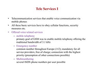 Tele Services I
• Telecommunication services that enable voice communication via
mobile phones
• All these basic services have to obey cellular functions, security
measures etc.
• Offered voice related services
– mobile telephony
primary goal of GSM was to enable mobile telephony offering the
traditional bandwidth of 3.1 kHz
– Emergency number
common number throughout Europe (112); mandatory for all
service providers; free of charge; connection with the highest
priority (preemption of other connections possible)
– Multinumbering
several ISDN phone numbers per user possible
 