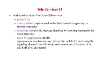 Tele Services II
• Additional services: Non-Voice-Teleservices
– group 3 fax
– voice mailbox (implemented in the fixed network supporting the
mobile terminals)
– electronic mail (MHS, Message Handling System, implemented in the
fixed network)
– Short Message Service (SMS)
alphanumeric data transmission to/from the mobile terminal using the
signaling channel, thus allowing simultaneous use of basic services
and SMS (160 characters)
 