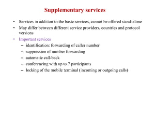 Supplementary services
• Services in addition to the basic services, cannot be offered stand-alone
• May differ between different service providers, countries and protocol
versions
• Important services
– identification: forwarding of caller number
– suppression of number forwarding
– automatic call-back
– conferencing with up to 7 participants
– locking of the mobile terminal (incoming or outgoing calls)
 