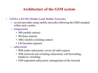 Architecture of the GSM system
• GSM is a PLMN (Public Land Mobile Network)
– several providers setup mobile networks following the GSM standard
within each country
– components
• MS (mobile station)
• BS (base station)
• MSC (mobile switching center)
• LR (location register)
– subsystems
• RSS (radio subsystem): covers all radio aspects
• NSS (network and switching subsystem): call forwarding,
handover, switching
• OSS (operation subsystem): management of the network
 