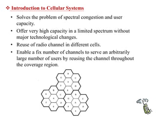  Introduction to Cellular Systems
• Solves the problem of spectral congestion and user
capacity.
• Offer very high capacity in a limited spectrum without
major technological changes.
• Reuse of radio channel in different cells.
• Enable a fix number of channels to serve an arbitrarily
large number of users by reusing the channel throughout
the coverage region.
 