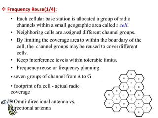  Frequency Reuse(1/4):
• Each cellular base station is allocated a group of radio
channels within a small geographic area called a cell.
• Neighboring cells are assigned different channel groups.
• By limiting the coverage area to within the boundary of the
cell, the channel groups may be reused to cover different
cells.
• Keep interference levels within tolerable limits.
• Frequency reuse or frequency planning
• seven groups of channel from A to G
• footprint of a cell - actual radio
coverage
• Omni-directional antenna vs..
directional antenna
 