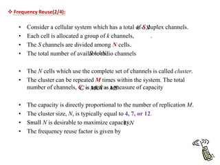 • Consider a cellular system which has a total of S duplex channels.
• Each cell is allocated a group of k channels, .
• The S channels are divided among N cells.
• The total number of available radio channels
• The N cells which use the complete set of channels is called cluster.
• The cluster can be repeated M times within the system. The total
number of channels, C, is used as a measure of capacity
• The capacity is directly proportional to the number of replication M.
• The cluster size, N, is typically equal to 4, 7, or 12.
• Small N is desirable to maximize capacity.
• The frequency reuse factor is given by
S
k 
kN
S 
MS
MkN
C 

N
/
1
 Frequency Reuse(2/4):
 
