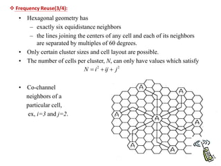 • Hexagonal geometry has
– exactly six equidistance neighbors
– the lines joining the centers of any cell and each of its neighbors
are separated by multiples of 60 degrees.
• Only certain cluster sizes and cell layout are possible.
• The number of cells per cluster, N, can only have values which satisfy
• Co-channel
neighbors of a
particular cell,
ex, i=3 and j=2.
2
2
j
ij
i
N 


 Frequency Reuse(3/4):
 