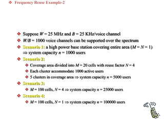  Frequency Reuse Example-2
 Suppose W = 25 MHz and B = 25 KHz/voice channel
 W/B = 1000 voice channels can be supported over the spectrum
 Scenario 1: a high power base station covering entire area (M = N = 1)
 system capacity n = 1000 users
 Scenario 2:
 Coverage area divided into M = 20 cells with reuse factor N = 4
 Each cluster accommodate 1000 active users
 5 clusters in coverage area  system capacity n = 5000 users
 Scenario 3:
 M = 100 cells, N = 4  system capacity n = 25000 users
 Scenario 4:
 M = 100 cells, N = 1  system capacity n = 100000 users
 