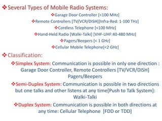 Several Types of Mobile Radio Systems:
Garage Door Controller [<100 MHz]
Remote Controllers [TV/VCR/DISH][Infra-Red: 1-100 THz]
Cordless Telephone [<100 MHz]
Hand-Held Radio [Walki-Talki] [VHF-UHF:40-480 MHz]
Pagers/Beepers [< 1 GHz]
Cellular Mobile Telephone[<2 GHz]
Classification:
Simplex System: Communication is possible in only one direction :
Garage Door Controller, Remote Controllers [TV/VCR/DISH]
Pagers/Beepers
Semi-Duplex System: Communication is possible in two directions
but one talks and other listens at any time[Push to Talk System]:
Walki-Talki
Duplex System: Communication is possible in both directions at
any time: Cellular Telephone [FDD or TDD]
 