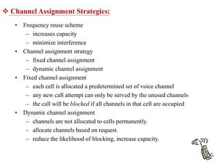  Channel Assignment Strategies:
• Frequency reuse scheme
– increases capacity
– minimize interference
• Channel assignment strategy
– fixed channel assignment
– dynamic channel assignment
• Fixed channel assignment
– each cell is allocated a predetermined set of voice channel
– any new call attempt can only be served by the unused channels
– the call will be blocked if all channels in that cell are occupied
• Dynamic channel assignment
– channels are not allocated to cells permanently.
– allocate channels based on request.
– reduce the likelihood of blocking, increase capacity.
 