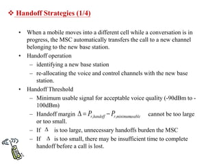  Handoff Strategies (1/4)
• When a mobile moves into a different cell while a conversation is in
progress, the MSC automatically transfers the call to a new channel
belonging to the new base station.
• Handoff operation
– identifying a new base station
– re-allocating the voice and control channels with the new base
station.
• Handoff Threshold
– Minimum usable signal for acceptable voice quality (-90dBm to -
100dBm)
– Handoff margin cannot be too large
or too small.
– If is too large, unnecessary handoffs burden the MSC
– If is too small, there may be insufficient time to complete
handoff before a call is lost.
usable
minimum
,
, r
handoff
r P
P 




 