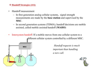 • Handoff measurement
– In first generation analog cellular systems, signal strength
measurements are made by the base station and supervised by the
MSC.
– In second generation systems (TDMA), handoff decisions are mobile
assisted, called mobile assisted handoff (MAHO)
• Intersystem handoff: If a mobile moves from one cellular system to a
different cellular system controlled by a different MSC.
1. Handoff requests is much
• important than handling
• a new call.
 Handoff Strategies (4/4):
MSC
 