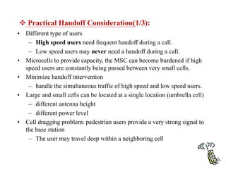  Practical Handoff Consideration(1/3):
• Different type of users
– High speed users need frequent handoff during a call.
– Low speed users may never need a handoff during a call.
• Microcells to provide capacity, the MSC can become burdened if high
speed users are constantly being passed between very small cells.
• Minimize handoff intervention
– handle the simultaneous traffic of high speed and low speed users.
• Large and small cells can be located at a single location (umbrella cell)
– different antenna height
– different power level
• Cell dragging problem: pedestrian users provide a very strong signal to
the base station
– The user may travel deep within a neighboring cell
 