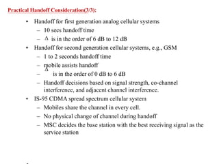 • Handoff for first generation analog cellular systems
– 10 secs handoff time
– is in the order of 6 dB to 12 dB
• Handoff for second generation cellular systems, e.g., GSM
– 1 to 2 seconds handoff time
– mobile assists handoff
– is in the order of 0 dB to 6 dB
– Handoff decisions based on signal strength, co-channel
interference, and adjacent channel interference.
• IS-95 CDMA spread spectrum cellular system
– Mobiles share the channel in every cell.
– No physical change of channel during handoff
– MSC decides the base station with the best receiving signal as the
service station


Practical Handoff Consideration(3/3):
 