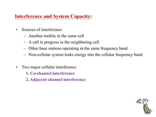 Interference and System Capacity:
• Sources of interference
– Another mobile in the same cell
– A call in progress in the neighboring cell
– Other base stations operating in the same frequency band
– Non-cellular system leaks energy into the cellular frequency band
• Two major cellular interference
1. Co-channel interference
2. Adjacent channel interference
 