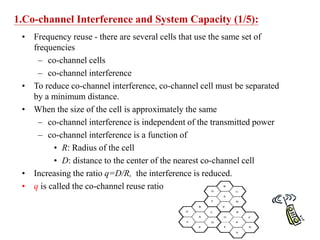 1.Co-channel Interference and System Capacity (1/5):
• Frequency reuse - there are several cells that use the same set of
frequencies
– co-channel cells
– co-channel interference
• To reduce co-channel interference, co-channel cell must be separated
by a minimum distance.
• When the size of the cell is approximately the same
– co-channel interference is independent of the transmitted power
– co-channel interference is a function of
• R: Radius of the cell
• D: distance to the center of the nearest co-channel cell
• Increasing the ratio q=D/R, the interference is reduced.
• q is called the co-channel reuse ratio
 