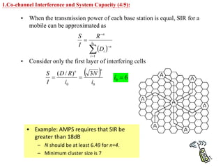 • When the transmission power of each base station is equal, SIR for a
mobile can be approximated as
• Consider only the first layer of interfering cells
 




 0
1
i
i
n
i
n
D
R
I
S
 
0
0
3
)
/
(
i
N
i
R
D
I
S
n
n


• Example: AMPS requires that SIR be
greater than 18dB
– N should be at least 6.49 for n=4.
– Minimum cluster size is 7
6
0 
i
1.Co-channel Interference and System Capacity (4/5):
 