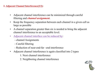 • Adjacent channel interference can be minimized through careful
filtering and channel assignment.
• Keep the frequency separation between each channel in a given cell as
large as possible
• A channel separation greater than six is needed to bring the adjacent
channel interference to an acceptable level.
• Adjacent channel interface can be reduced by:
- channel Assignments
- Careful filtering
- Reduction of near-end-far –end interference
• Adjacent channel interference is again classified into 2 types
1. Next channel interference
2. Neighboring channel interference
2. Adjacent Channel Interference(2/2):
 