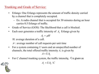 Trunking and Grade of Service:
• Erlangs: One Erlangs represents the amount of traffic density carried
by a channel that is completely occupied.
– Ex: A radio channel that is occupied for 30 minutes during an hour
carries 0.5 Erlangs of traffic.
• Grade of Service (GOS): The likelihood that a call is blocked.
• Each user generates a traffic intensity of Erlangs given by
H: average duration of a call.
: average number of call requests per unit time
• For a system containing U users and an unspecified number of
channels, the total offered traffic intensity A, is given by
• For C channel trunking system, the traffic intensity, is given as
H
Au 


u
UA
A 
c
A
C
UA
A u
c /

u
A
 